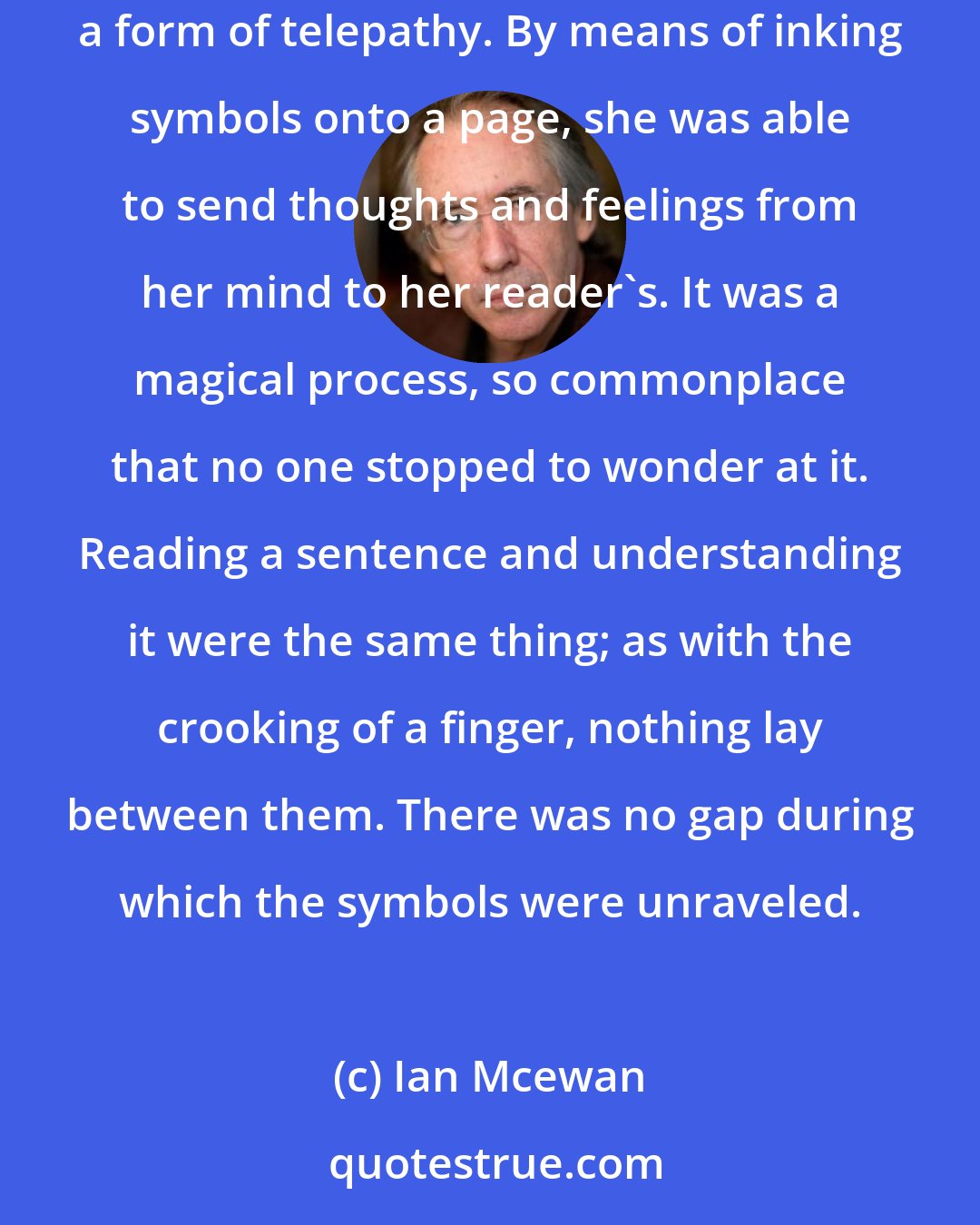 Ian Mcewan: In a story you only had to wish, you only had to write it down and you could have the world...It seemed so obvious now that it was too late: a story was a form of telepathy. By means of inking symbols onto a page, she was able to send thoughts and feelings from her mind to her reader's. It was a magical process, so commonplace that no one stopped to wonder at it. Reading a sentence and understanding it were the same thing; as with the crooking of a finger, nothing lay between them. There was no gap during which the symbols were unraveled.