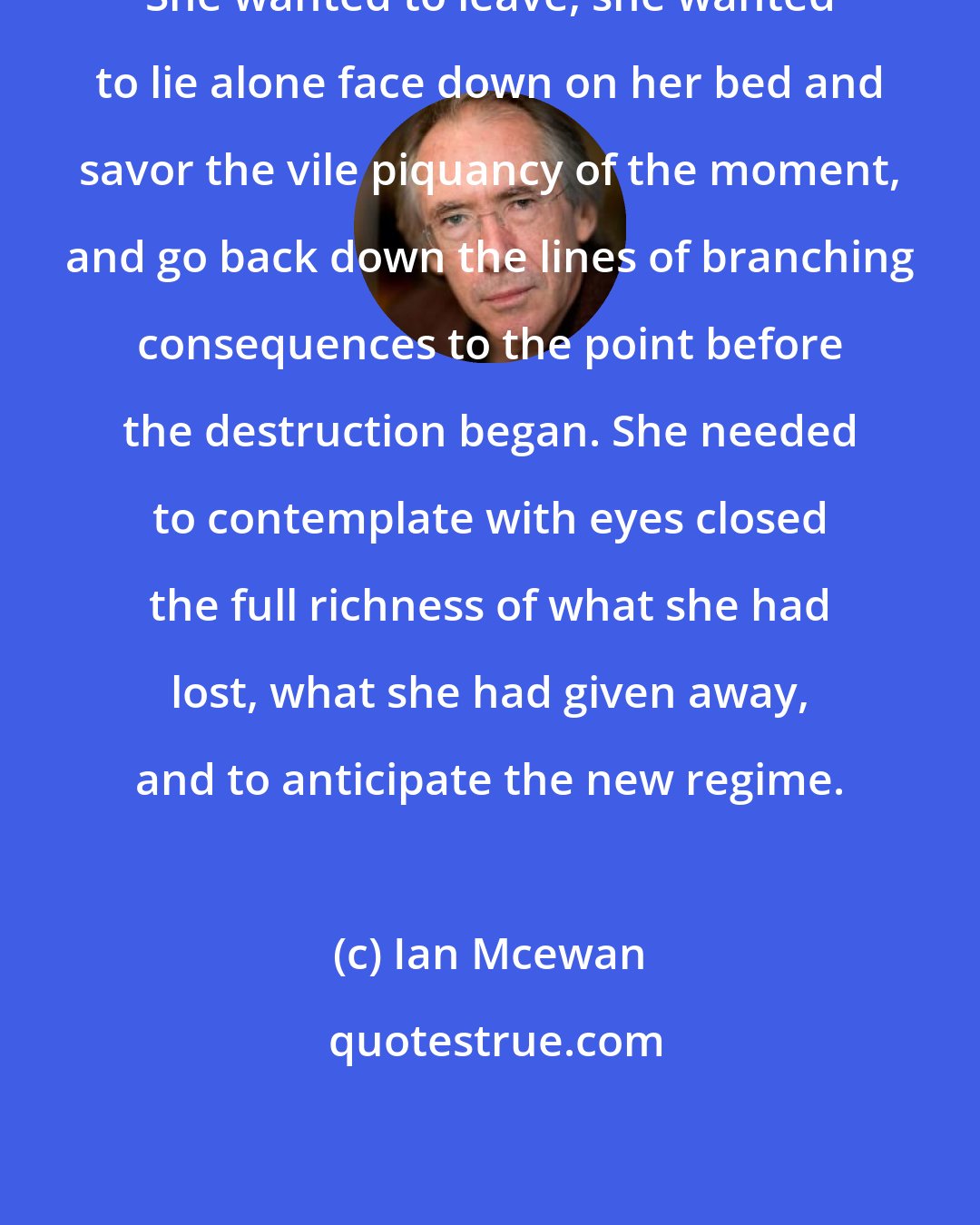 Ian Mcewan: She wanted to leave, she wanted to lie alone face down on her bed and savor the vile piquancy of the moment, and go back down the lines of branching consequences to the point before the destruction began. She needed to contemplate with eyes closed the full richness of what she had lost, what she had given away, and to anticipate the new regime.