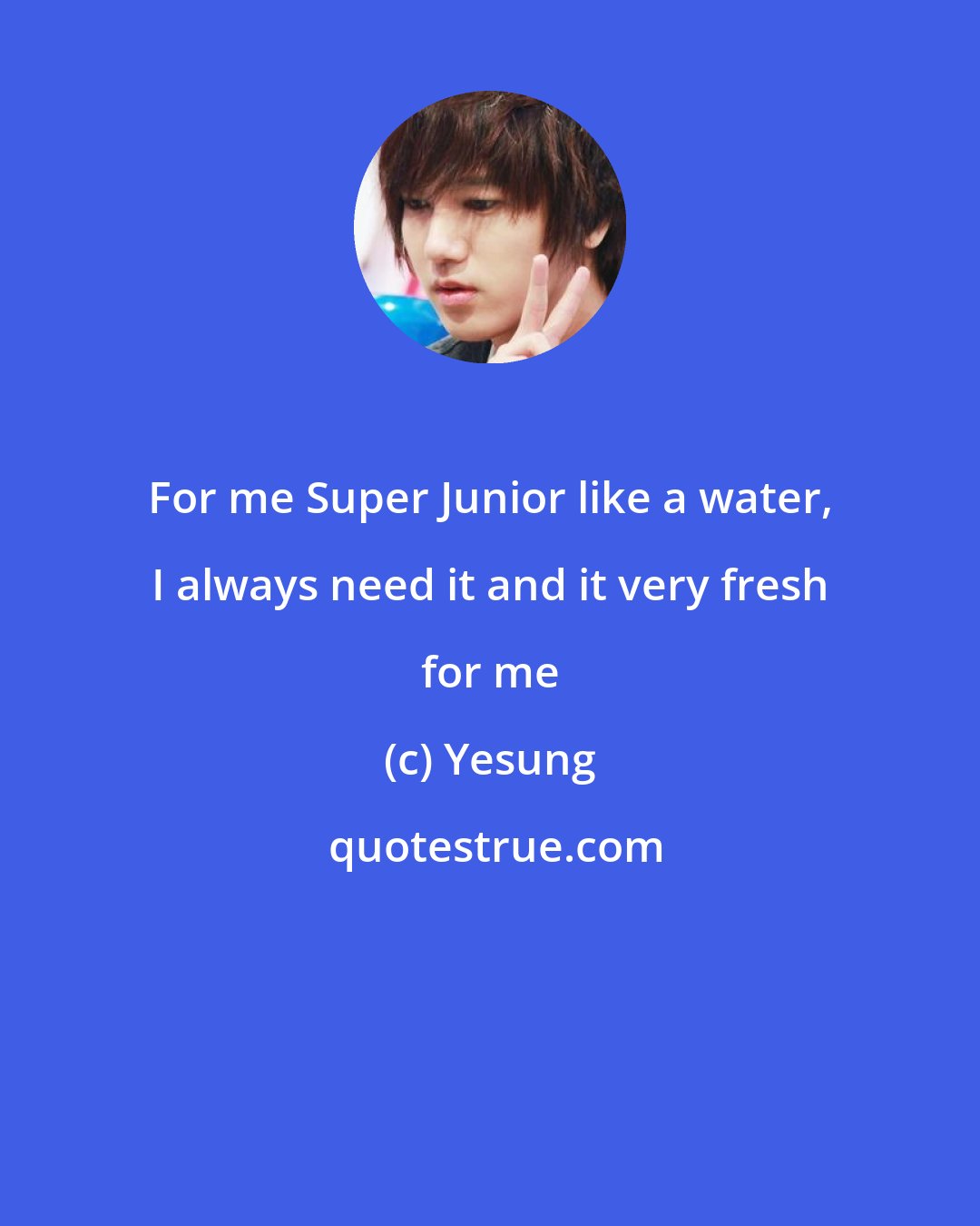 Yesung: For me Super Junior like a water, I always need it and it very fresh for me