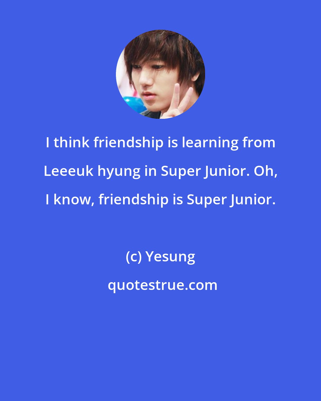 Yesung: I think friendship is learning from Leeeuk hyung in Super Junior. Oh, I know, friendship is Super Junior.