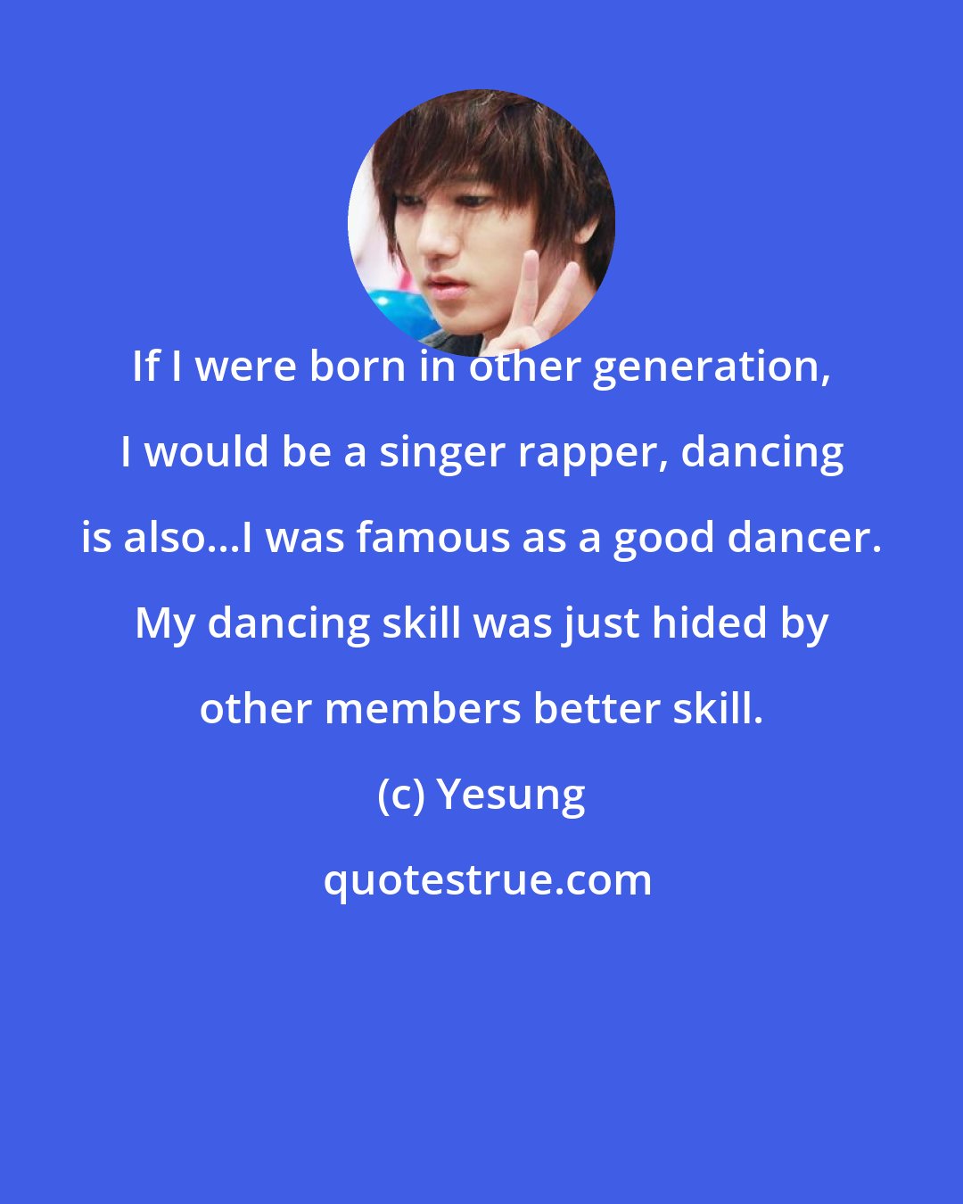 Yesung: If I were born in other generation, I would be a singer rapper, dancing is also...I was famous as a good dancer. My dancing skill was just hided by other members better skill.