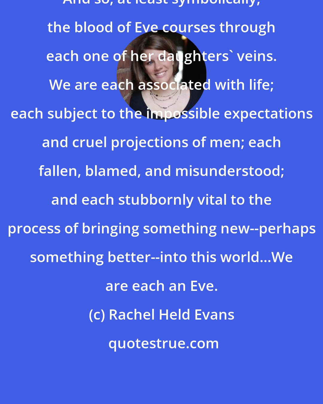 Rachel Held Evans: And so, at least symbolically, the blood of Eve courses through each one of her daughters' veins. We are each associated with life; each subject to the impossible expectations and cruel projections of men; each fallen, blamed, and misunderstood; and each stubbornly vital to the process of bringing something new--perhaps something better--into this world...We are each an Eve.