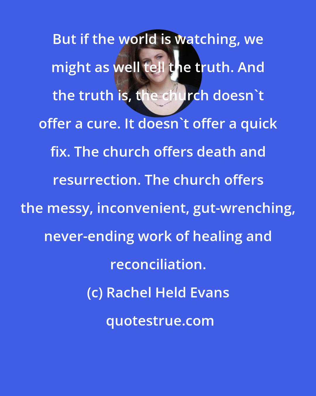 Rachel Held Evans: But if the world is watching, we might as well tell the truth. And the truth is, the church doesn't offer a cure. It doesn't offer a quick fix. The church offers death and resurrection. The church offers the messy, inconvenient, gut-wrenching, never-ending work of healing and reconciliation.