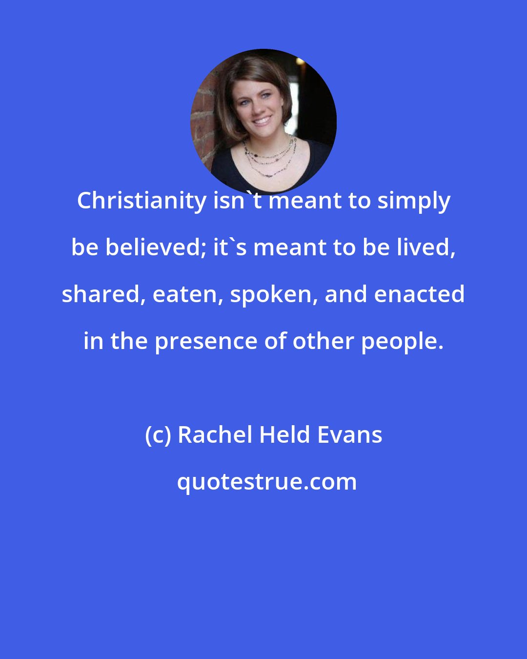 Rachel Held Evans: Christianity isn't meant to simply be believed; it's meant to be lived, shared, eaten, spoken, and enacted in the presence of other people.