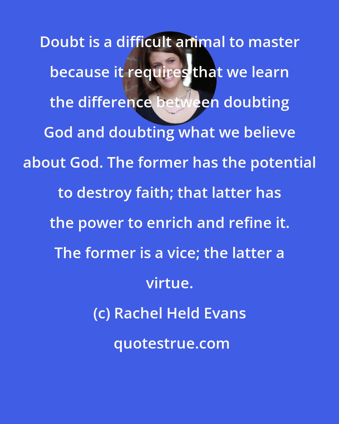 Rachel Held Evans: Doubt is a difficult animal to master because it requires that we learn the difference between doubting God and doubting what we believe about God. The former has the potential to destroy faith; that latter has the power to enrich and refine it. The former is a vice; the latter a virtue.