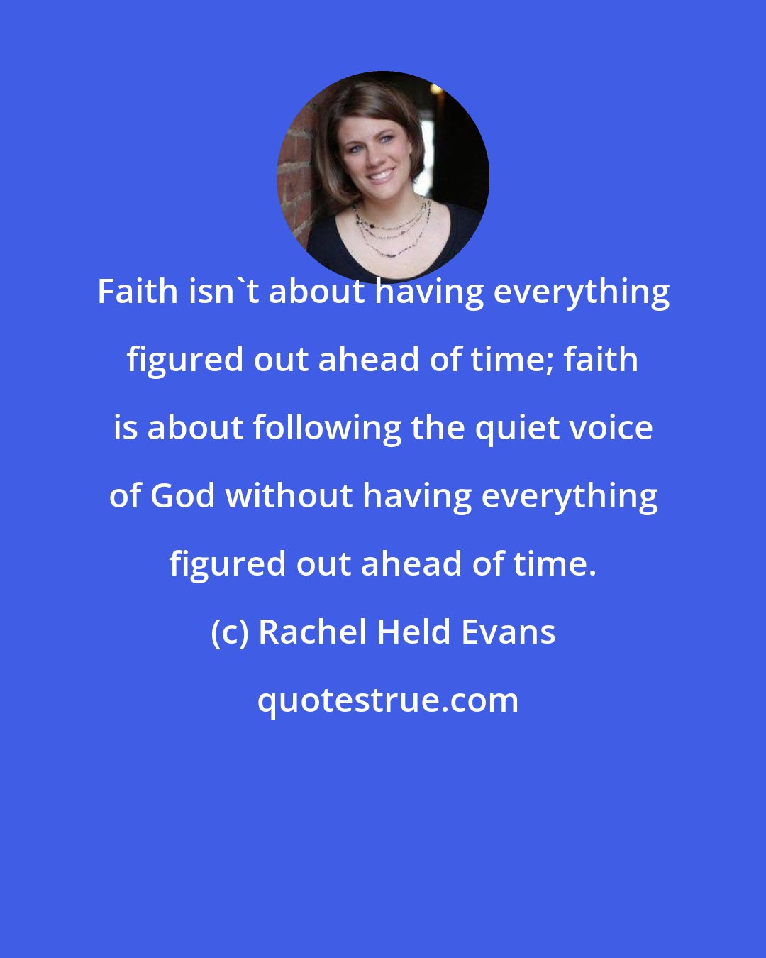 Rachel Held Evans: Faith isn't about having everything figured out ahead of time; faith is about following the quiet voice of God without having everything figured out ahead of time.