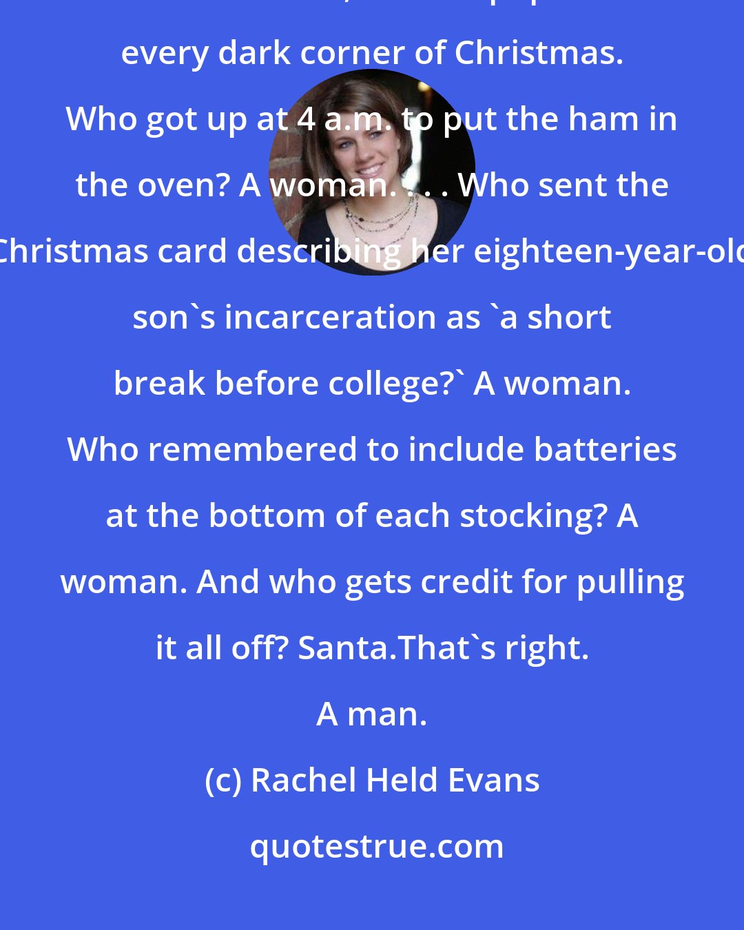 Rachel Held Evans: From the baking aisle to the post office line to the wrapping paper bin in the attic, women populate every dark corner of Christmas. Who got up at 4 a.m. to put the ham in the oven? A woman. . . . Who sent the Christmas card describing her eighteen-year-old son's incarceration as 'a short break before college?' A woman. Who remembered to include batteries at the bottom of each stocking? A woman. And who gets credit for pulling it all off? Santa.That's right. A man.