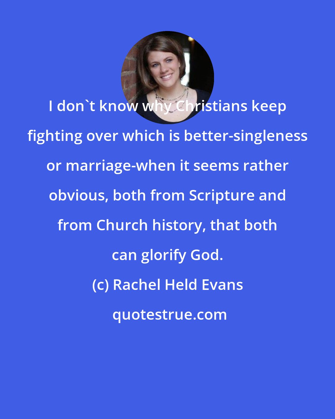 Rachel Held Evans: I don't know why Christians keep fighting over which is better-singleness or marriage-when it seems rather obvious, both from Scripture and from Church history, that both can glorify God.