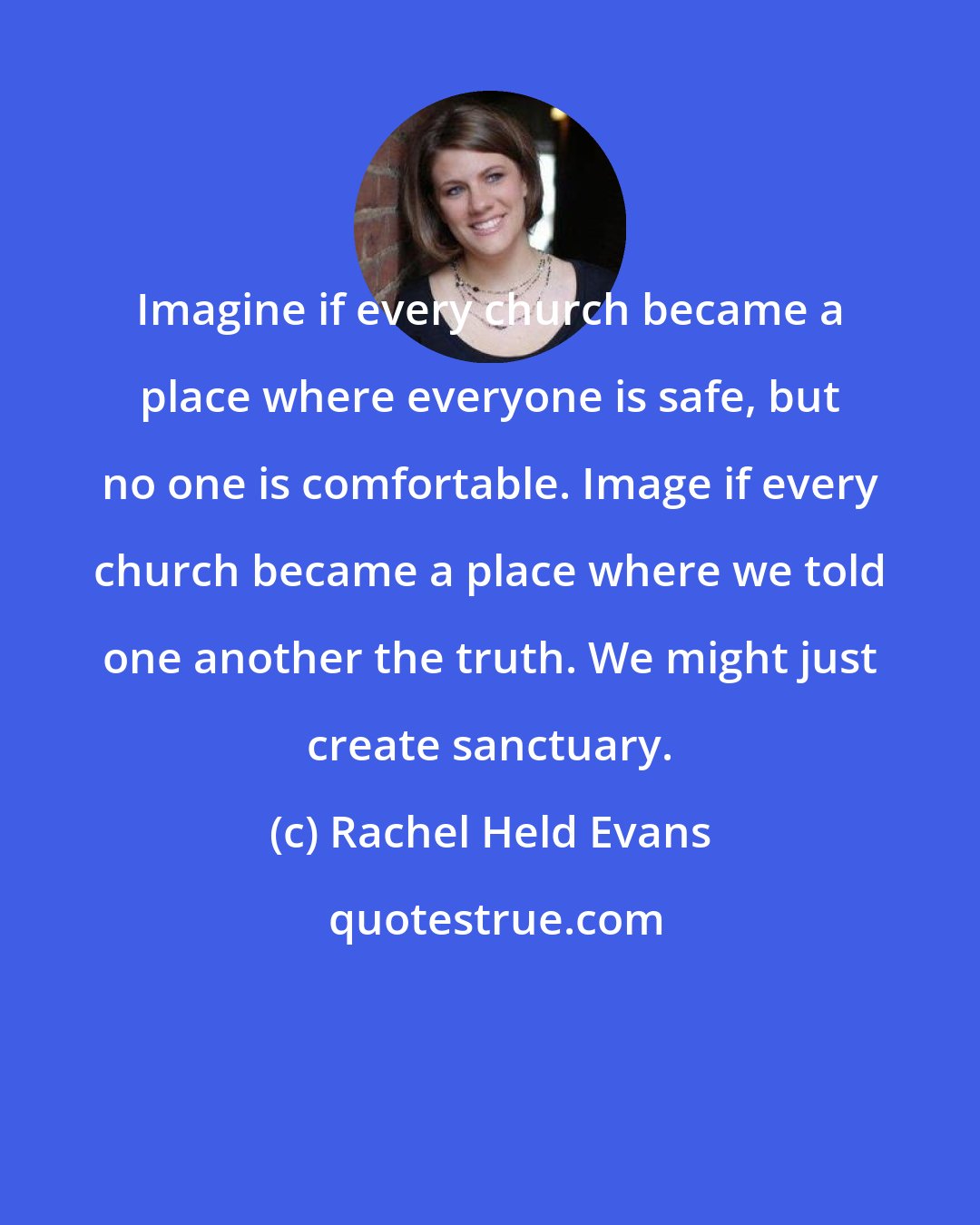 Rachel Held Evans: Imagine if every church became a place where everyone is safe, but no one is comfortable. Image if every church became a place where we told one another the truth. We might just create sanctuary.