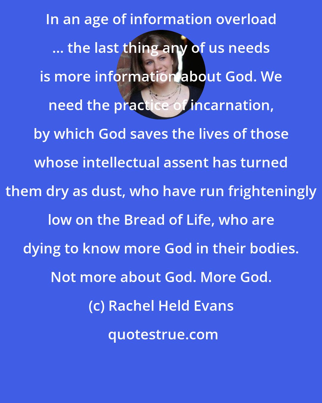 Rachel Held Evans: In an age of information overload ... the last thing any of us needs is more information about God. We need the practice of incarnation, by which God saves the lives of those whose intellectual assent has turned them dry as dust, who have run frighteningly low on the Bread of Life, who are dying to know more God in their bodies. Not more about God. More God.