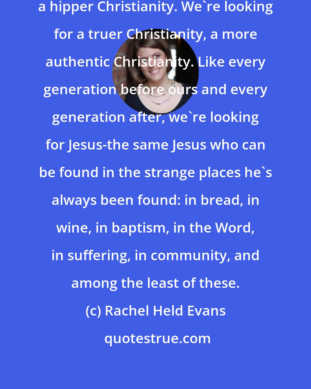 Rachel Held Evans: Millennials aren't looking for a hipper Christianity. We're looking for a truer Christianity, a more authentic Christianity. Like every generation before ours and every generation after, we're looking for Jesus-the same Jesus who can be found in the strange places he's always been found: in bread, in wine, in baptism, in the Word, in suffering, in community, and among the least of these.