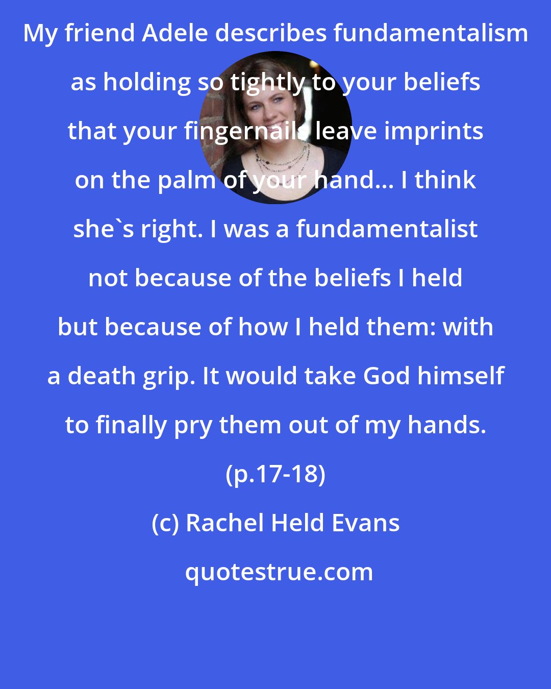 Rachel Held Evans: My friend Adele describes fundamentalism as holding so tightly to your beliefs that your fingernails leave imprints on the palm of your hand... I think she's right. I was a fundamentalist not because of the beliefs I held but because of how I held them: with a death grip. It would take God himself to finally pry them out of my hands. (p.17-18)