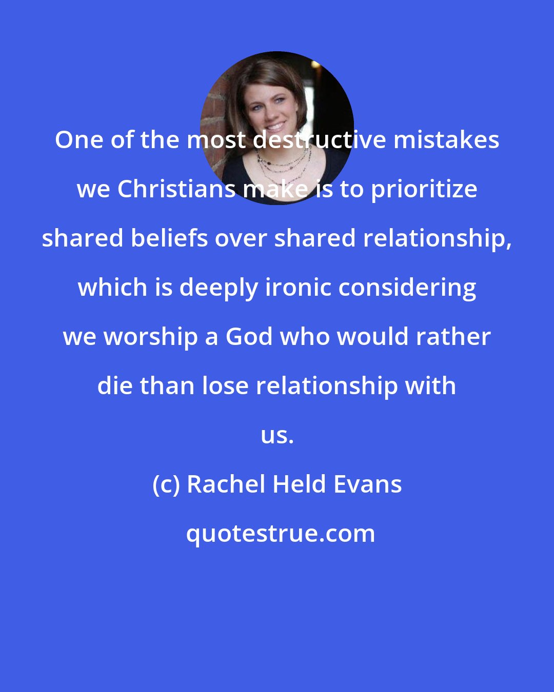 Rachel Held Evans: One of the most destructive mistakes we Christians make is to prioritize shared beliefs over shared relationship, which is deeply ironic considering we worship a God who would rather die than lose relationship with us.