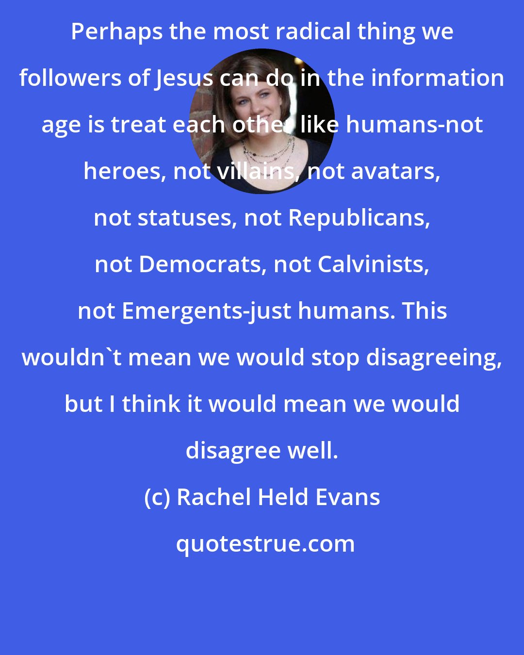 Rachel Held Evans: Perhaps the most radical thing we followers of Jesus can do in the information age is treat each other like humans-not heroes, not villains, not avatars, not statuses, not Republicans, not Democrats, not Calvinists, not Emergents-just humans. This wouldn't mean we would stop disagreeing, but I think it would mean we would disagree well.