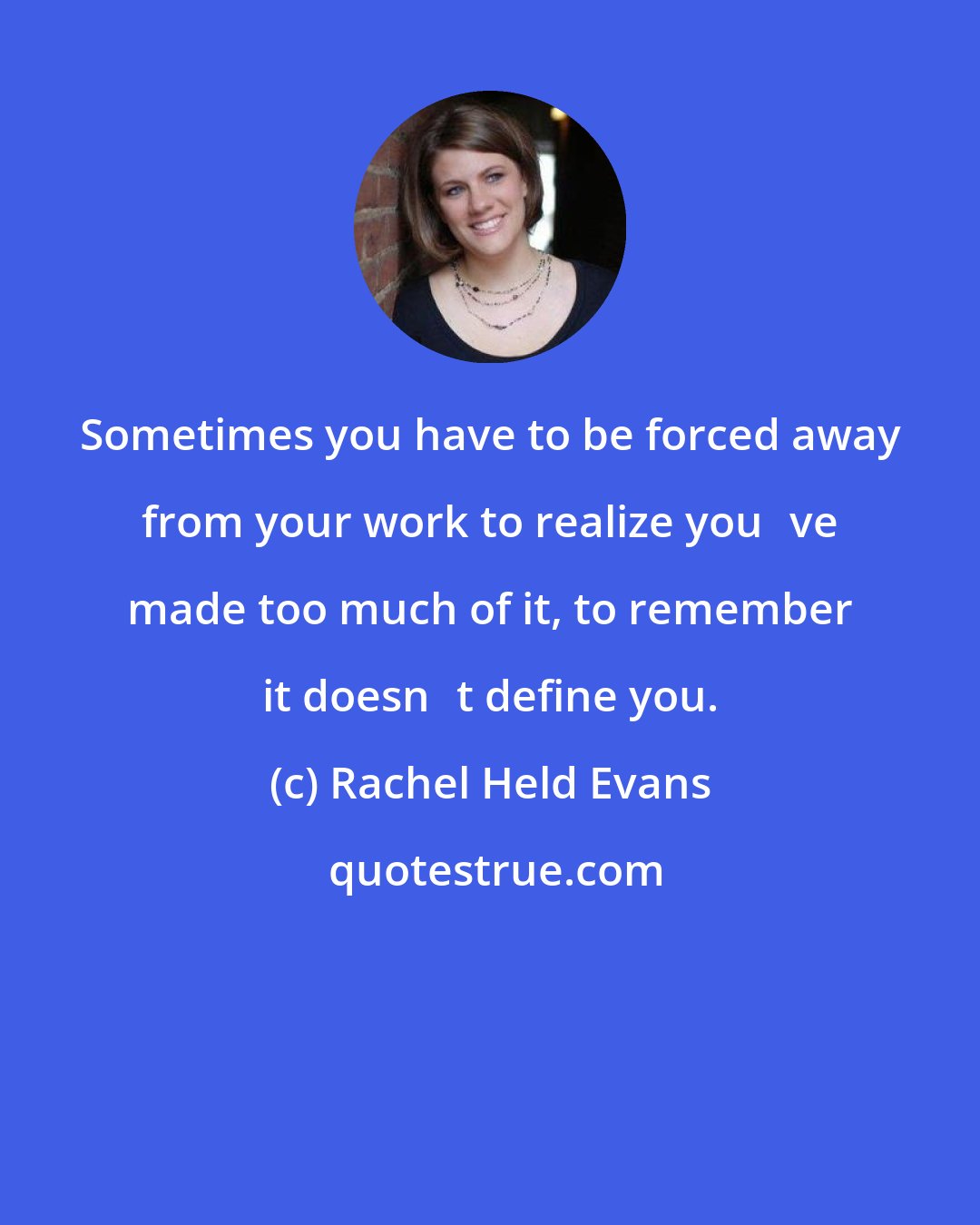 Rachel Held Evans: Sometimes you have to be forced away from your work to realize youve made too much of it, to remember it doesnt define you.