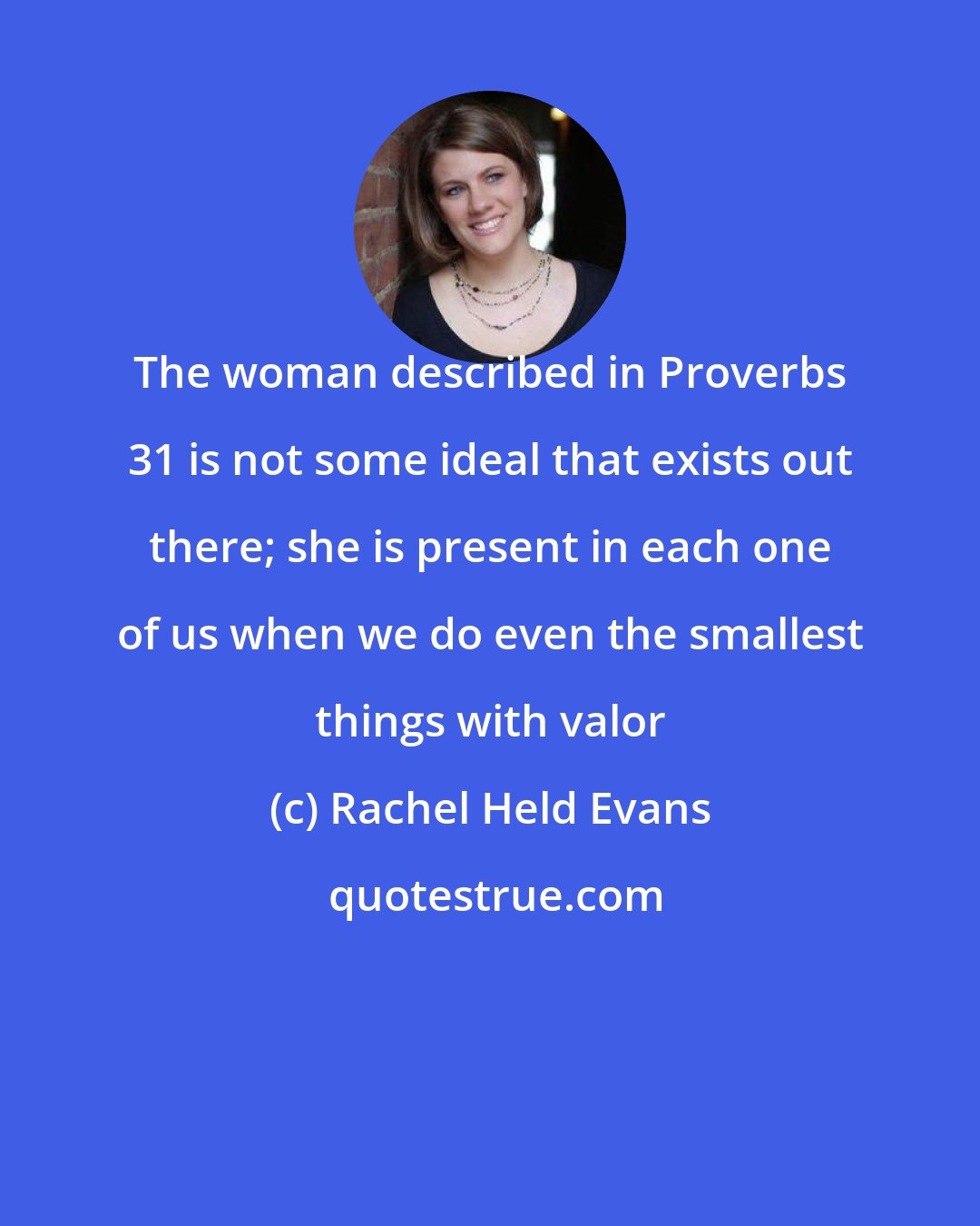 Rachel Held Evans: The woman described in Proverbs 31 is not some ideal that exists out there; she is present in each one of us when we do even the smallest things with valor