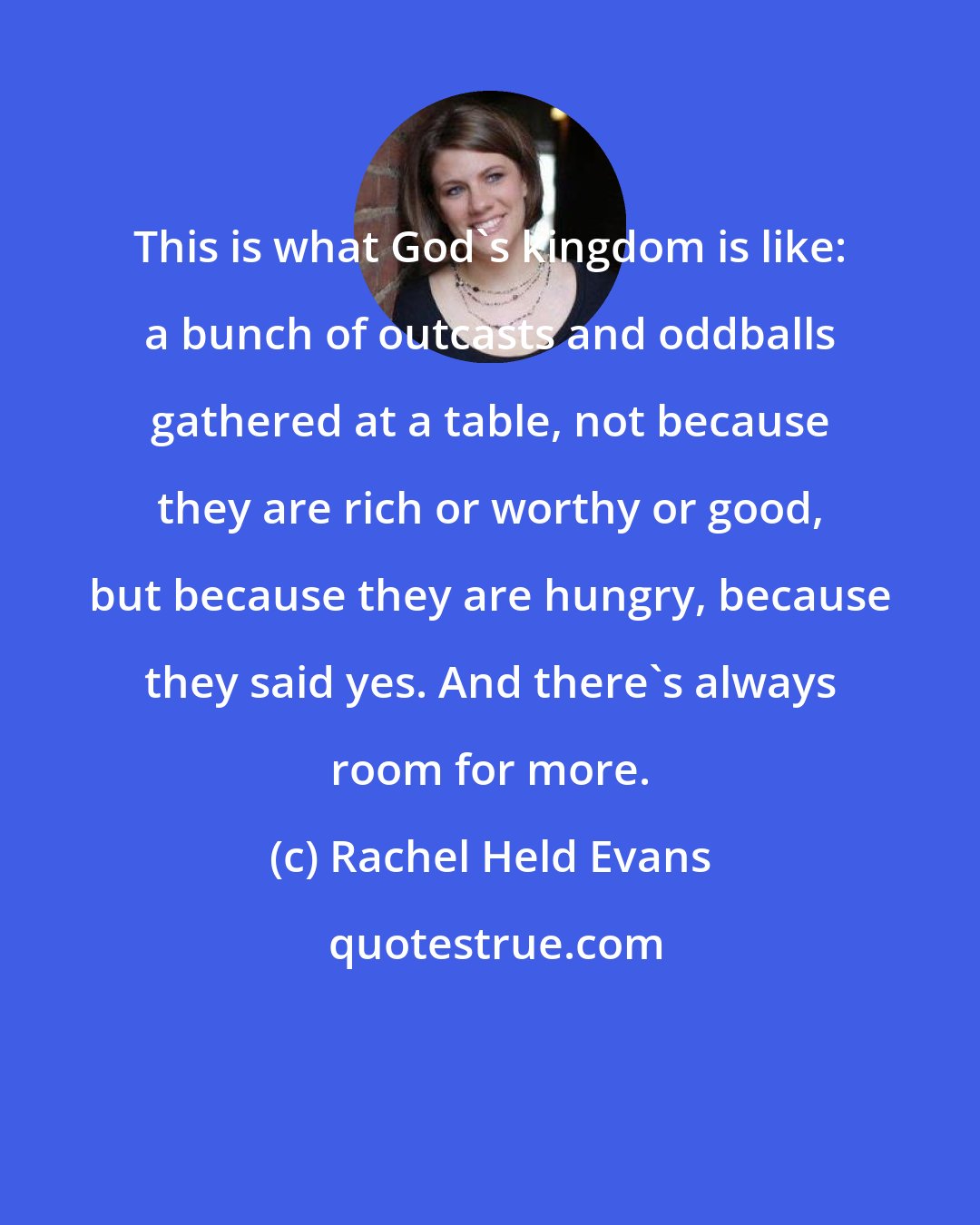 Rachel Held Evans: This is what God's kingdom is like: a bunch of outcasts and oddballs gathered at a table, not because they are rich or worthy or good, but because they are hungry, because they said yes. And there's always room for more.