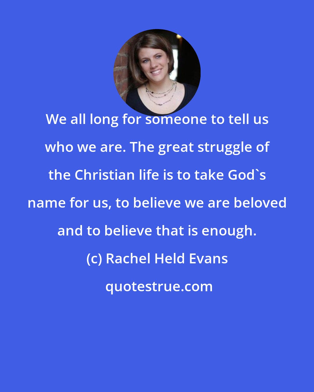 Rachel Held Evans: We all long for someone to tell us who we are. The great struggle of the Christian life is to take God's name for us, to believe we are beloved and to believe that is enough.