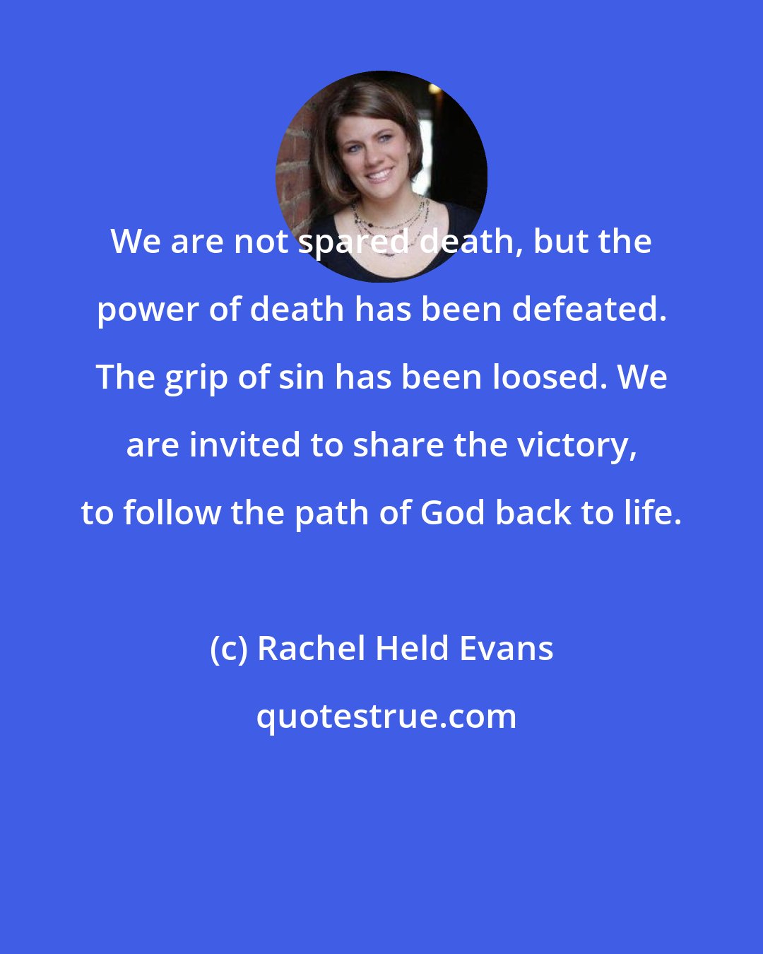 Rachel Held Evans: We are not spared death, but the power of death has been defeated. The grip of sin has been loosed. We are invited to share the victory, to follow the path of God back to life.