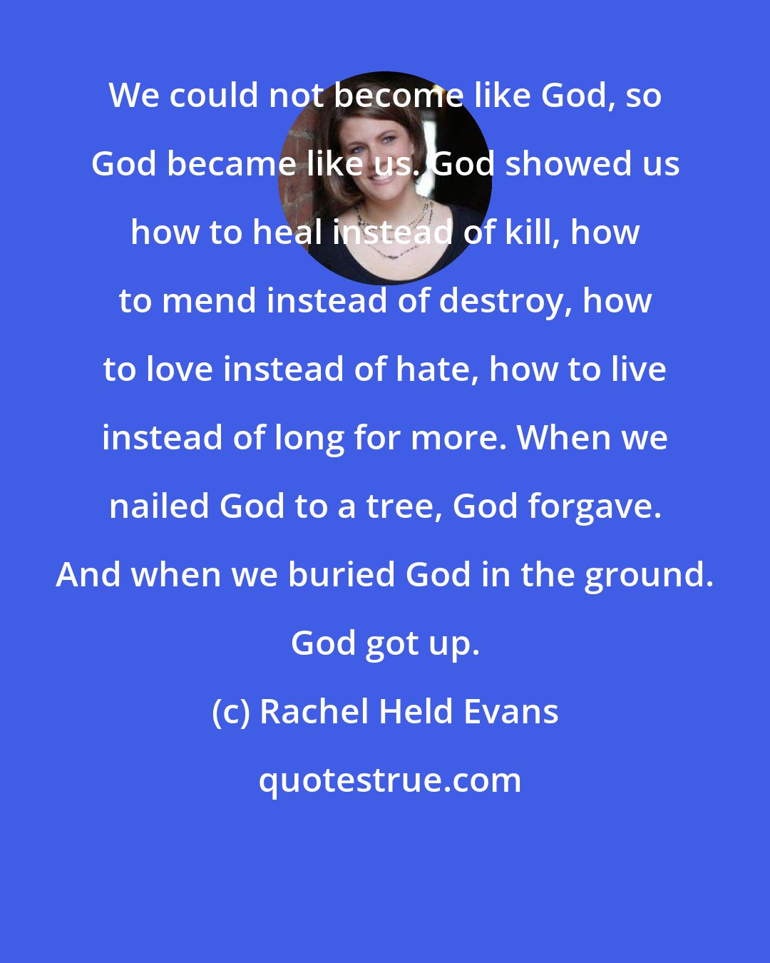 Rachel Held Evans: We could not become like God, so God became like us. God showed us how to heal instead of kill, how to mend instead of destroy, how to love instead of hate, how to live instead of long for more. When we nailed God to a tree, God forgave. And when we buried God in the ground. God got up.