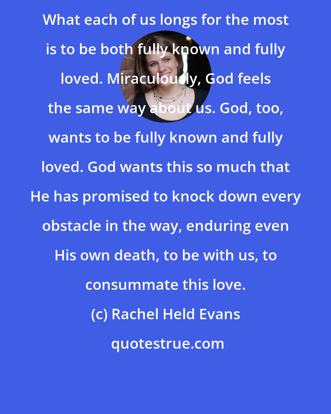 Rachel Held Evans: What each of us longs for the most is to be both fully known and fully loved. Miraculously, God feels the same way about us. God, too, wants to be fully known and fully loved. God wants this so much that He has promised to knock down every obstacle in the way, enduring even His own death, to be with us, to consummate this love.