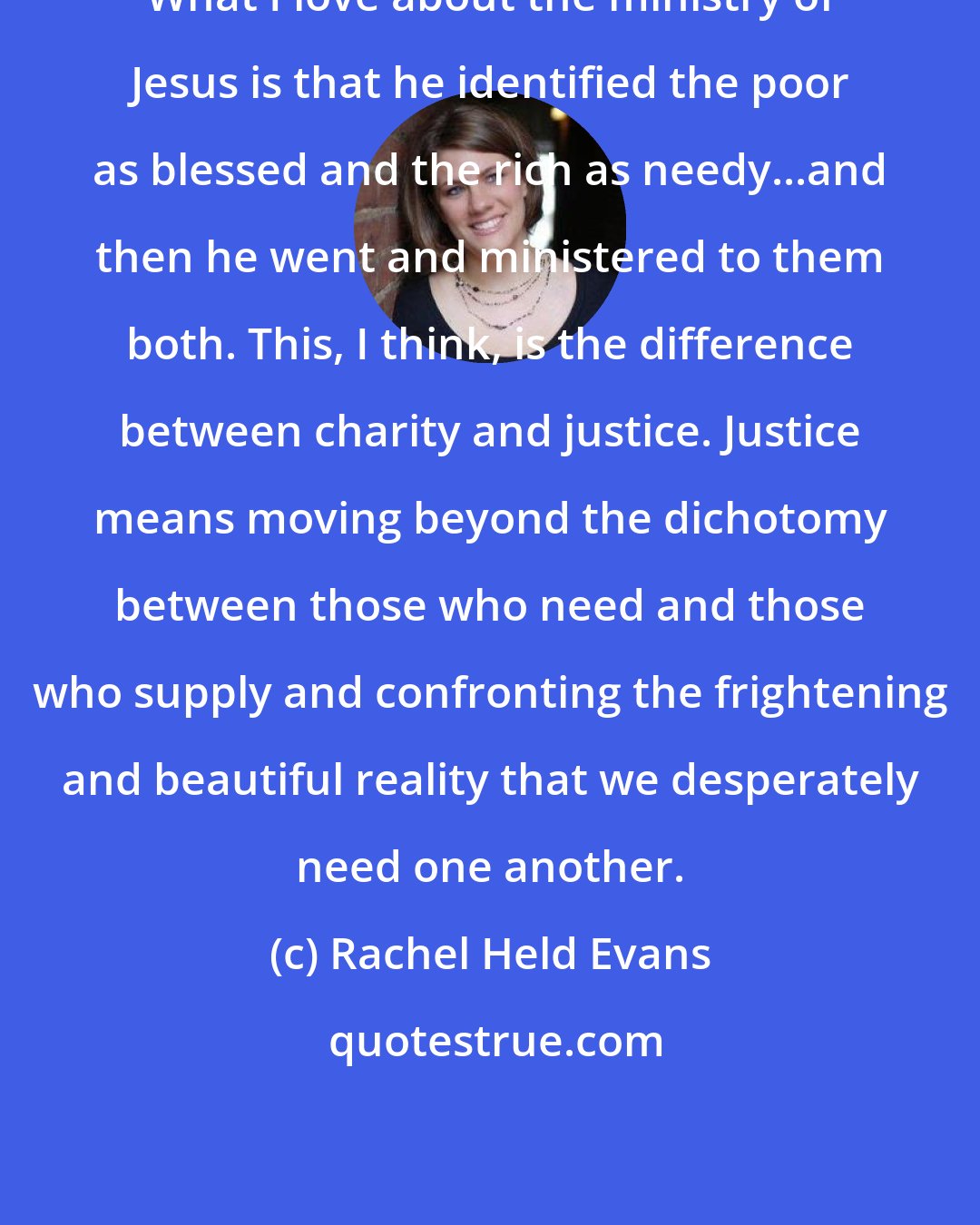 Rachel Held Evans: What I love about the ministry of Jesus is that he identified the poor as blessed and the rich as needy...and then he went and ministered to them both. This, I think, is the difference between charity and justice. Justice means moving beyond the dichotomy between those who need and those who supply and confronting the frightening and beautiful reality that we desperately need one another.