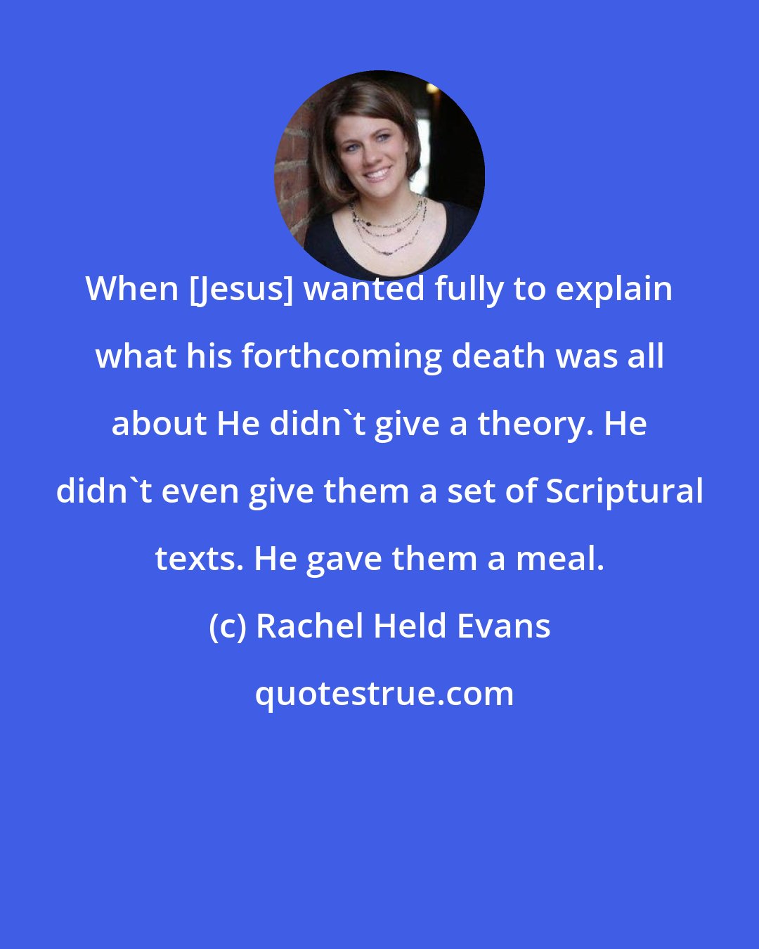 Rachel Held Evans: When [Jesus] wanted fully to explain what his forthcoming death was all about He didn't give a theory. He didn't even give them a set of Scriptural texts. He gave them a meal.