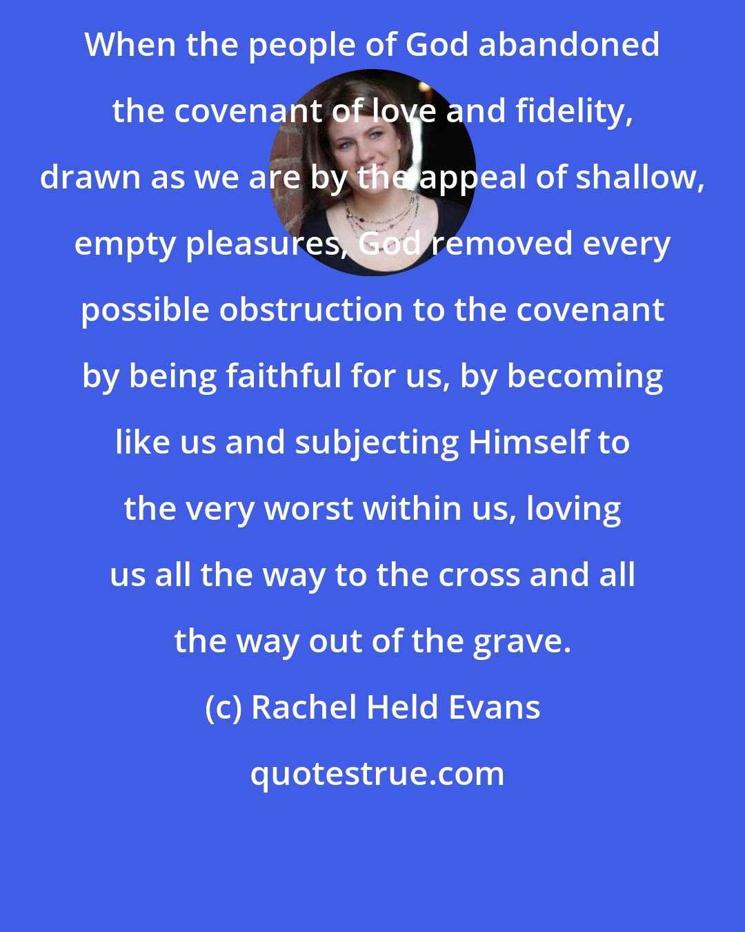 Rachel Held Evans: When the people of God abandoned the covenant of love and fidelity, drawn as we are by the appeal of shallow, empty pleasures, God removed every possible obstruction to the covenant by being faithful for us, by becoming like us and subjecting Himself to the very worst within us, loving us all the way to the cross and all the way out of the grave.