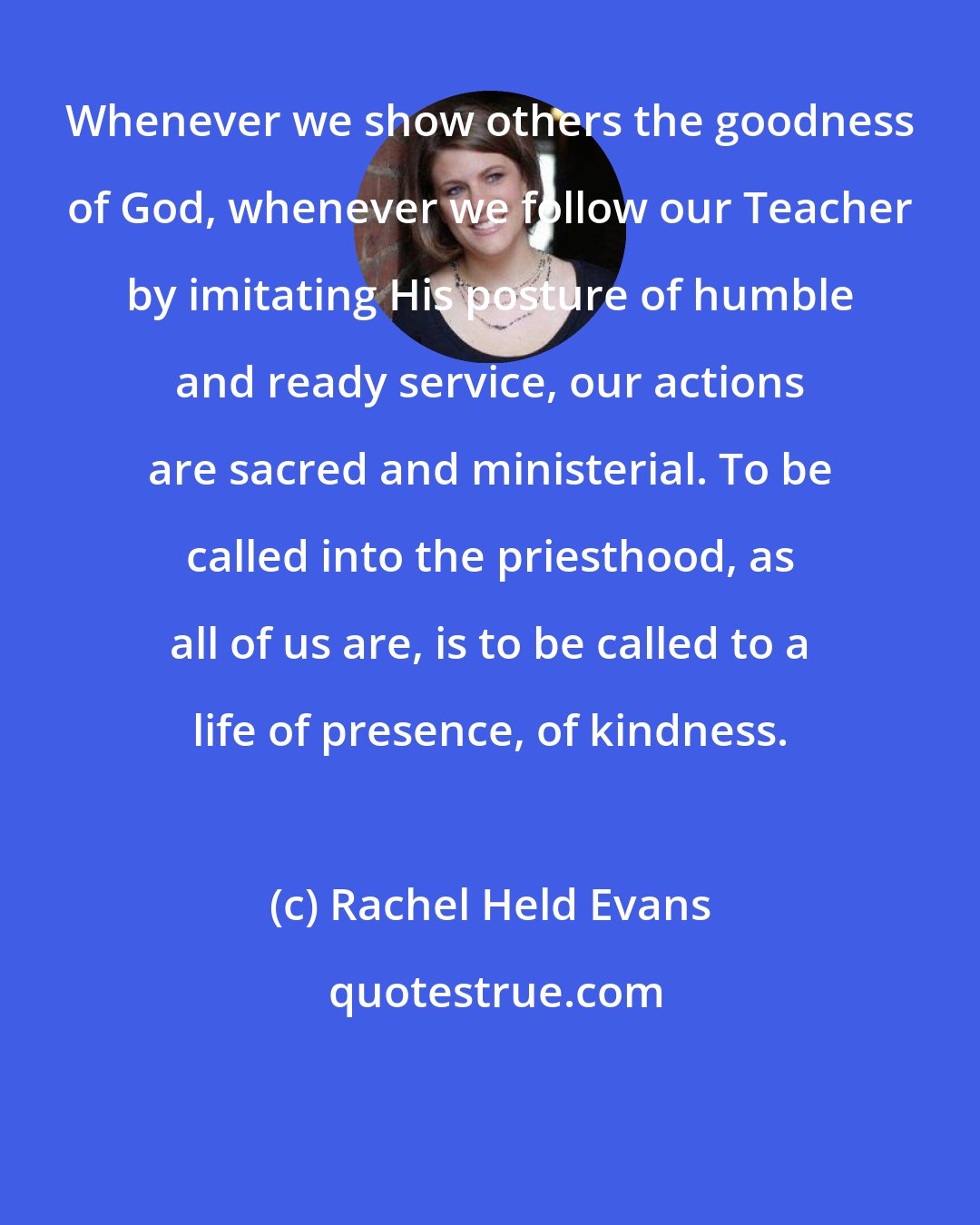 Rachel Held Evans: Whenever we show others the goodness of God, whenever we follow our Teacher by imitating His posture of humble and ready service, our actions are sacred and ministerial. To be called into the priesthood, as all of us are, is to be called to a life of presence, of kindness.