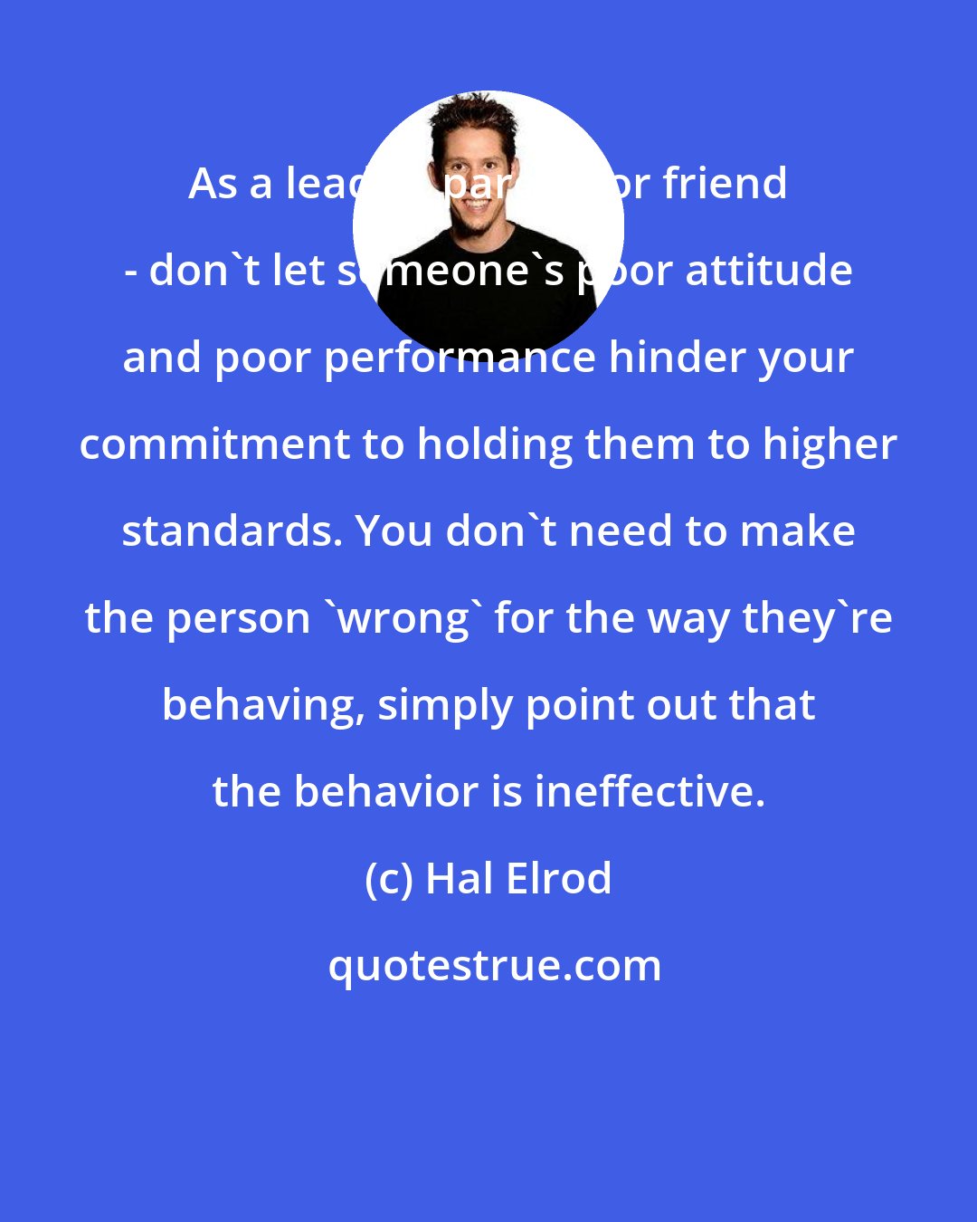 Hal Elrod: As a leader, parent, or friend - don't let someone's poor attitude and poor performance hinder your commitment to holding them to higher standards. You don't need to make the person 'wrong' for the way they're behaving, simply point out that the behavior is ineffective.