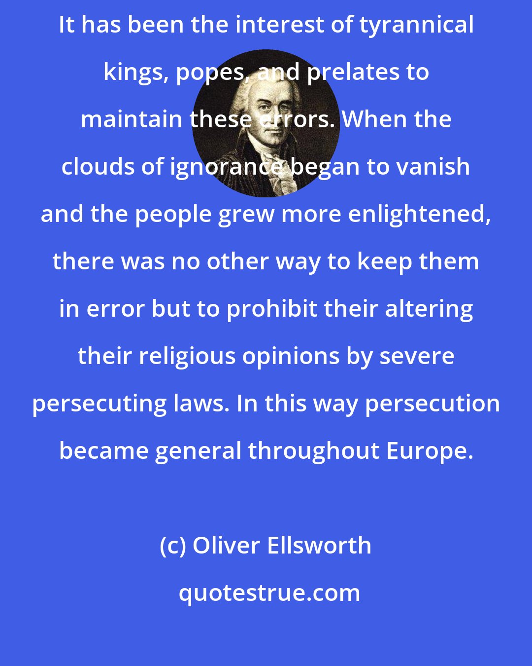 Oliver Ellsworth: Systems of religious error have been adopted in times of ignorance. It has been the interest of tyrannical kings, popes, and prelates to maintain these errors. When the clouds of ignorance began to vanish and the people grew more enlightened, there was no other way to keep them in error but to prohibit their altering their religious opinions by severe persecuting laws. In this way persecution became general throughout Europe.