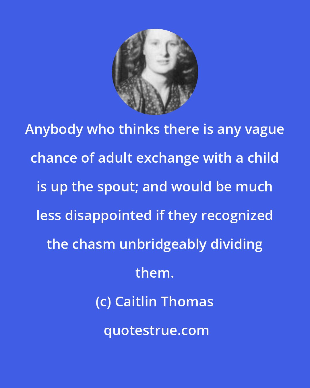 Caitlin Thomas: Anybody who thinks there is any vague chance of adult exchange with a child is up the spout; and would be much less disappointed if they recognized the chasm unbridgeably dividing them.