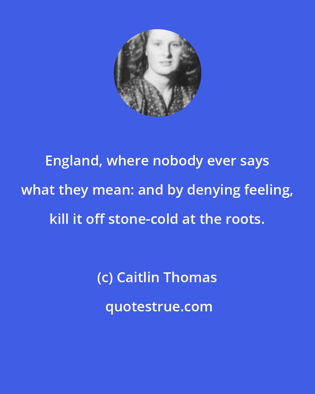 Caitlin Thomas: England, where nobody ever says what they mean: and by denying feeling, kill it off stone-cold at the roots.