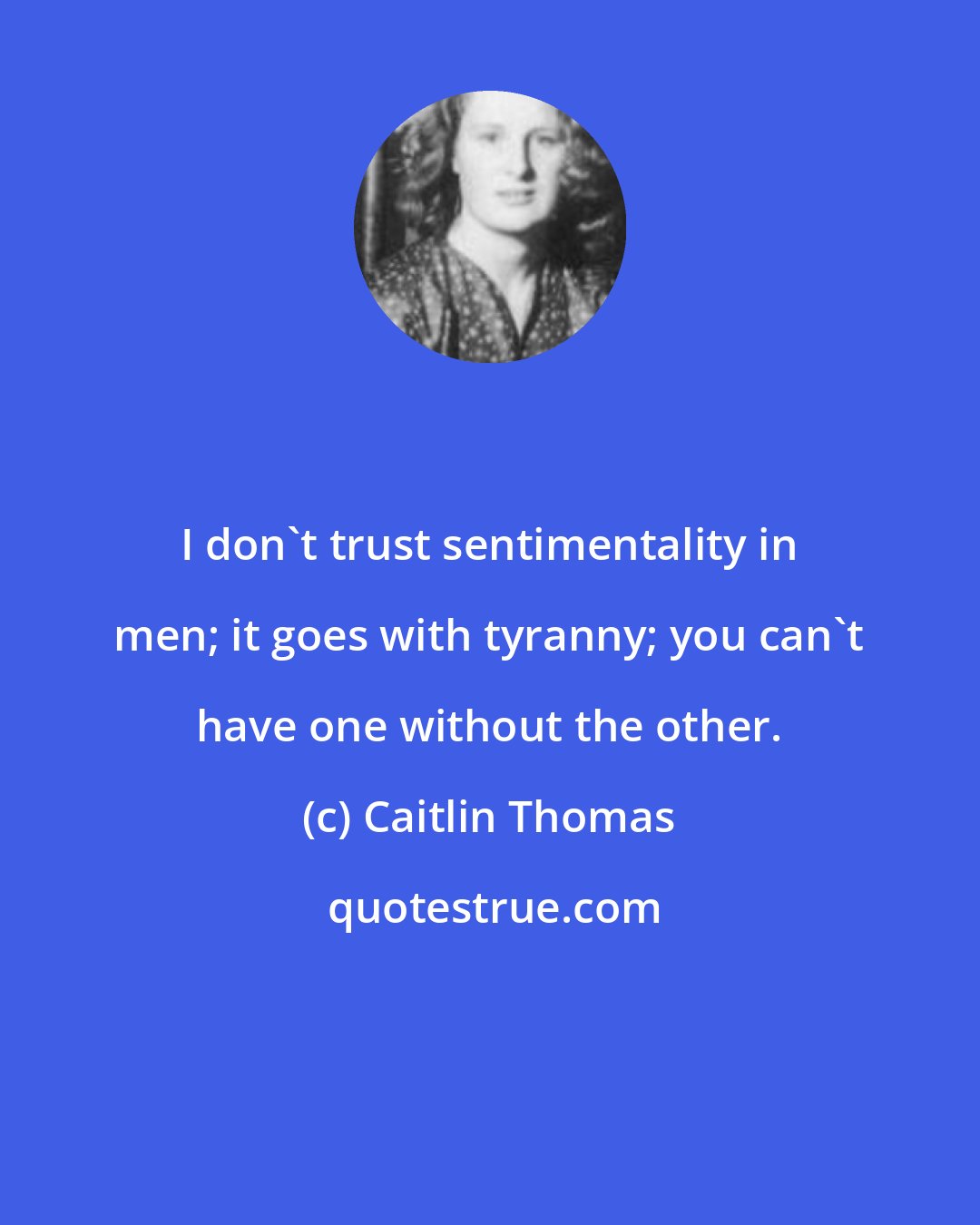 Caitlin Thomas: I don't trust sentimentality in men; it goes with tyranny; you can't have one without the other.