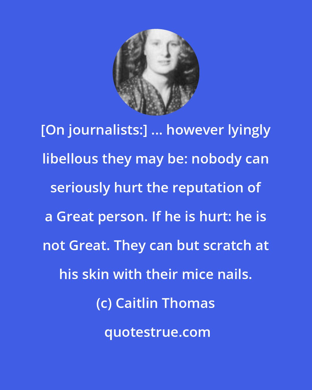 Caitlin Thomas: [On journalists:] ... however lyingly libellous they may be: nobody can seriously hurt the reputation of a Great person. If he is hurt: he is not Great. They can but scratch at his skin with their mice nails.