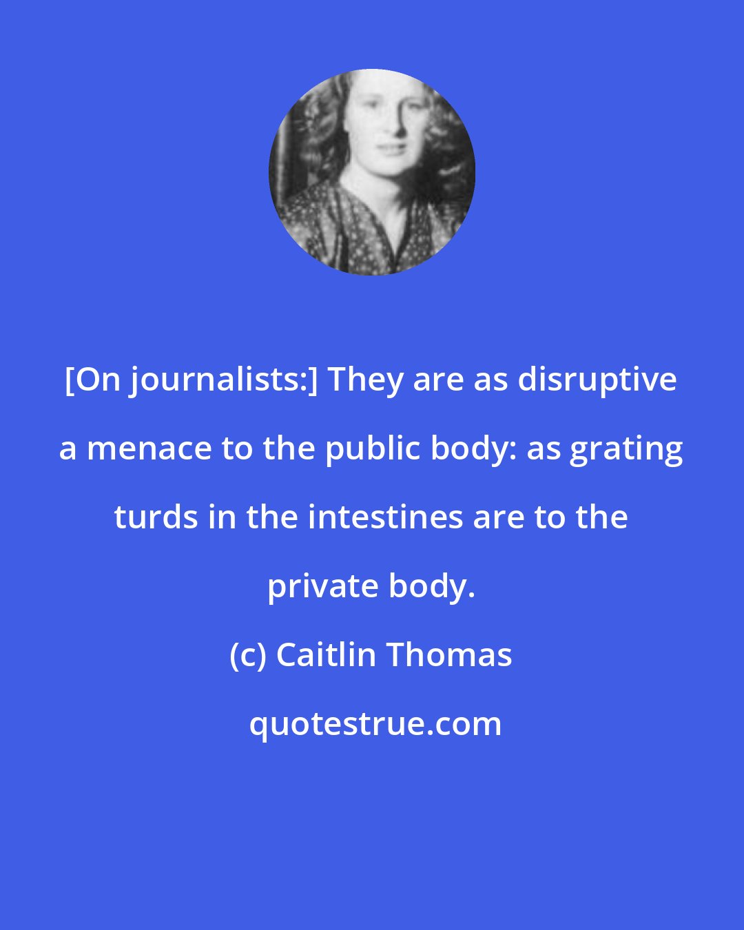 Caitlin Thomas: [On journalists:] They are as disruptive a menace to the public body: as grating turds in the intestines are to the private body.