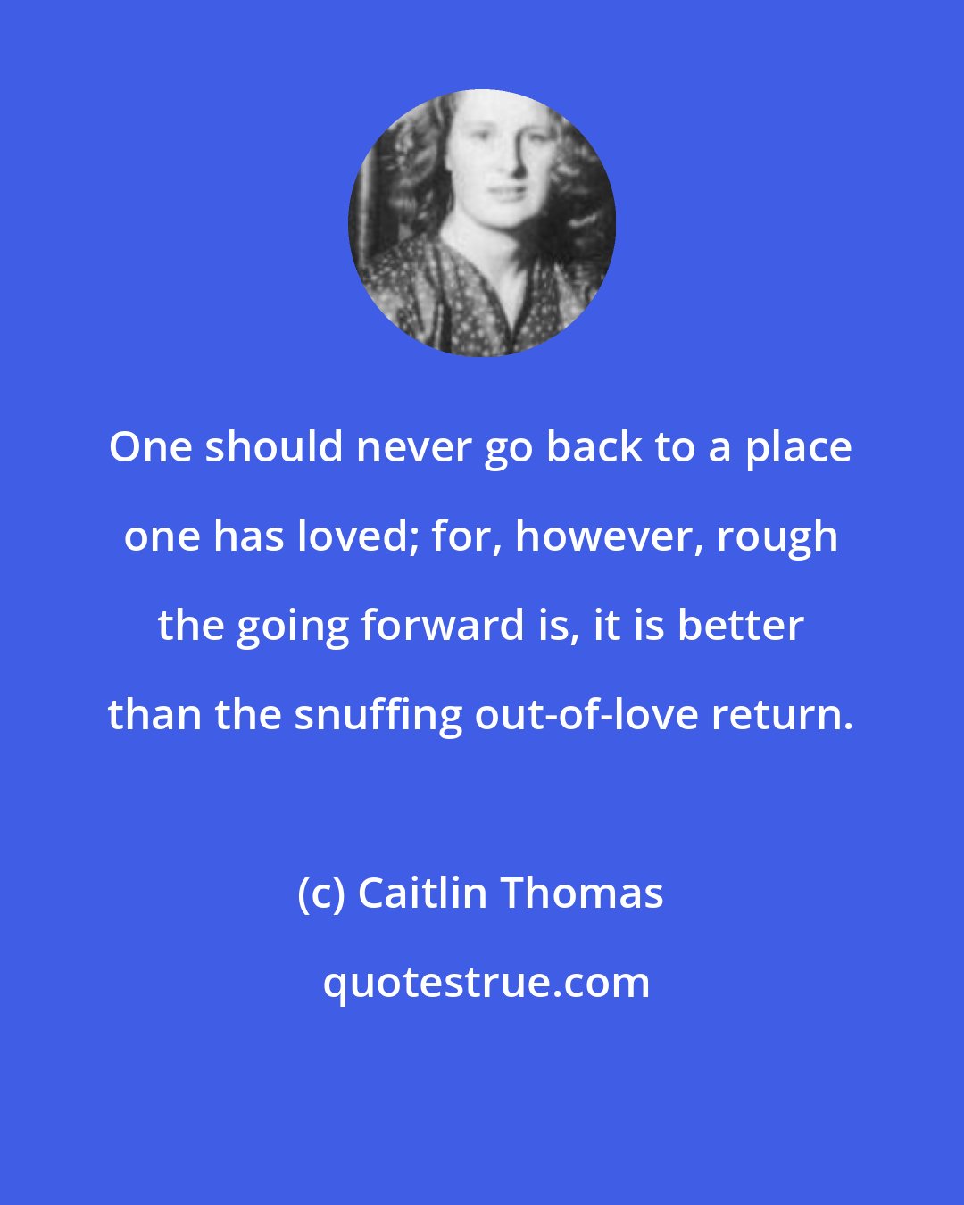 Caitlin Thomas: One should never go back to a place one has loved; for, however, rough the going forward is, it is better than the snuffing out-of-love return.