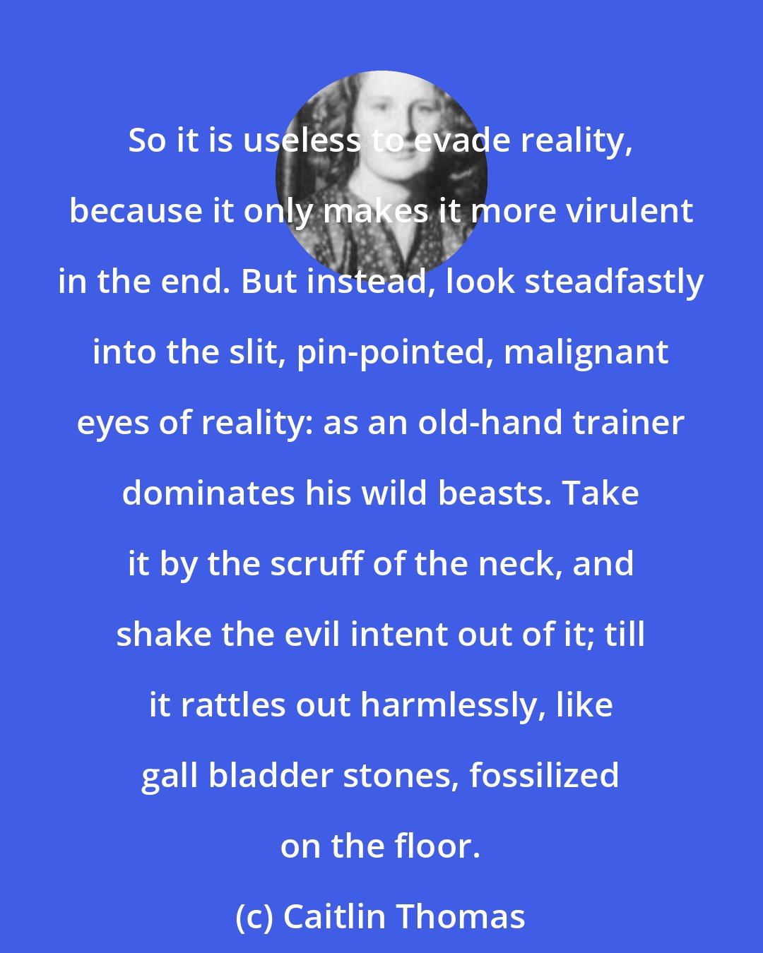 Caitlin Thomas: So it is useless to evade reality, because it only makes it more virulent in the end. But instead, look steadfastly into the slit, pin-pointed, malignant eyes of reality: as an old-hand trainer dominates his wild beasts. Take it by the scruff of the neck, and shake the evil intent out of it; till it rattles out harmlessly, like gall bladder stones, fossilized on the floor.