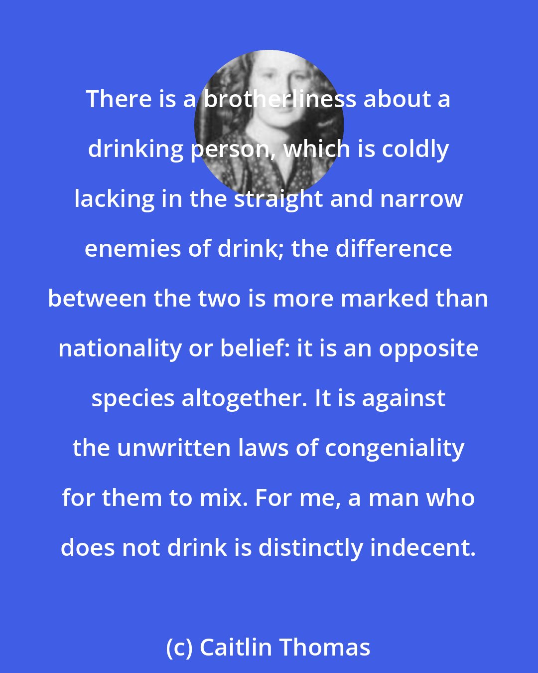 Caitlin Thomas: There is a brotherliness about a drinking person, which is coldly lacking in the straight and narrow enemies of drink; the difference between the two is more marked than nationality or belief: it is an opposite species altogether. It is against the unwritten laws of congeniality for them to mix. For me, a man who does not drink is distinctly indecent.