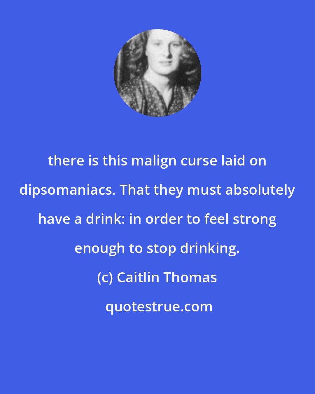 Caitlin Thomas: there is this malign curse laid on dipsomaniacs. That they must absolutely have a drink: in order to feel strong enough to stop drinking.