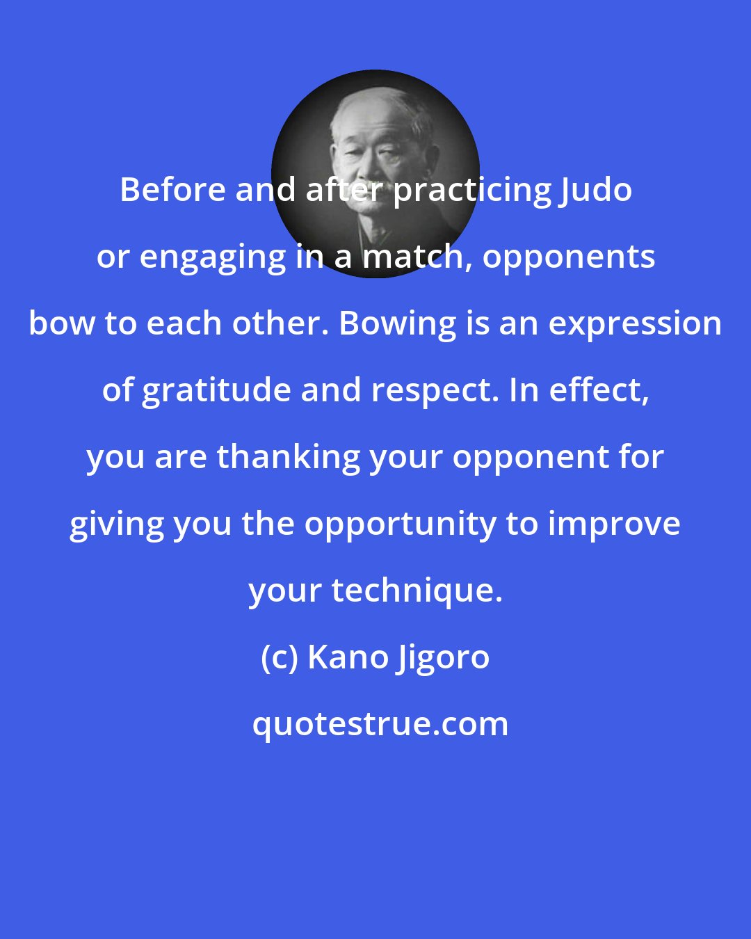 Kano Jigoro: Before and after practicing Judo or engaging in a match, opponents bow to each other. Bowing is an expression of gratitude and respect. In effect, you are thanking your opponent for giving you the opportunity to improve your technique.