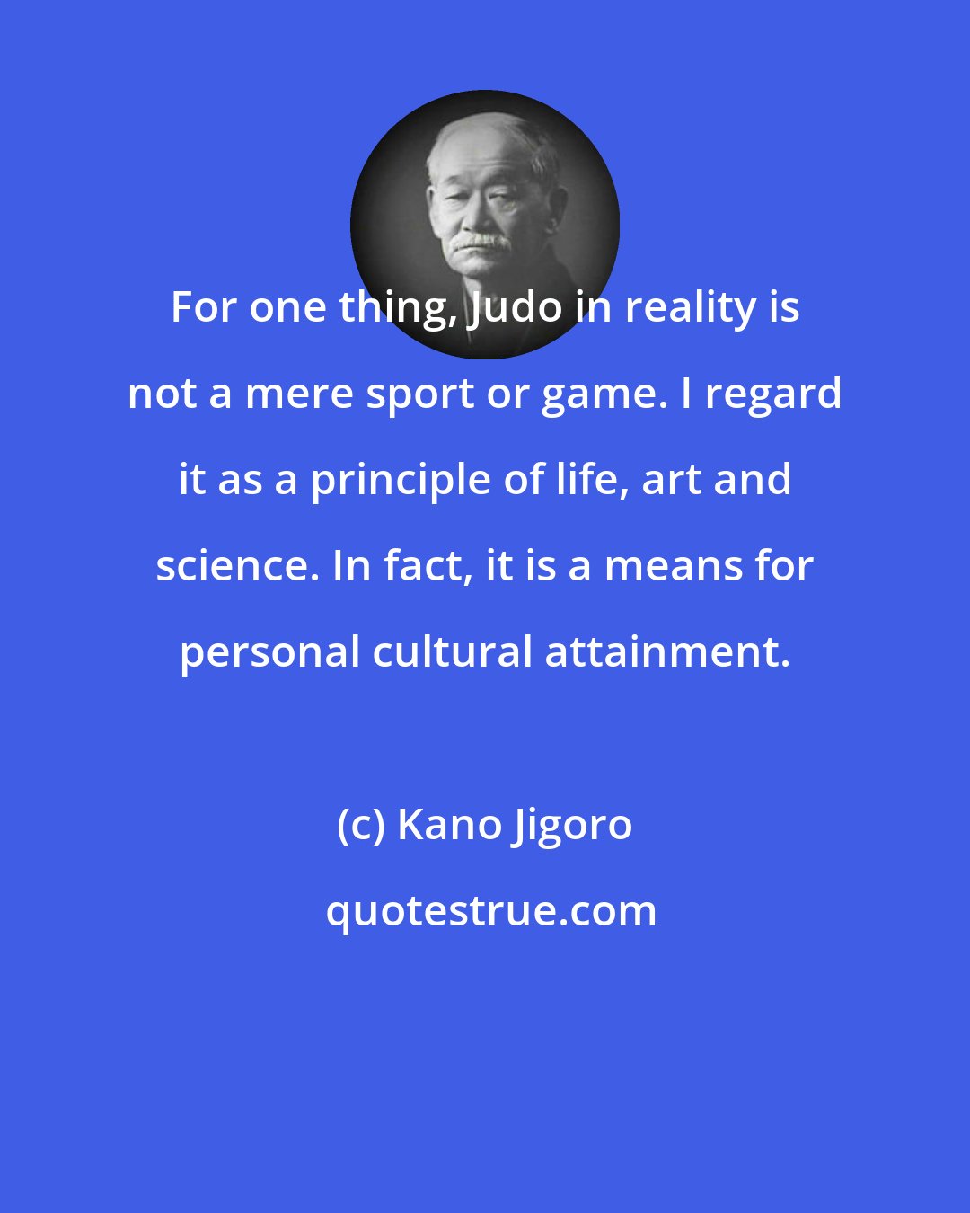 Kano Jigoro: For one thing, Judo in reality is not a mere sport or game. I regard it as a principle of life, art and science. In fact, it is a means for personal cultural attainment.