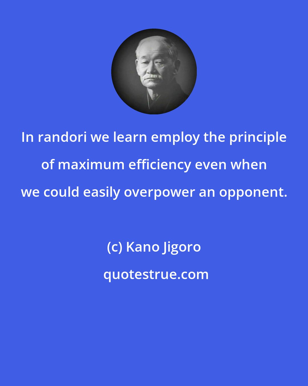 Kano Jigoro: In randori we learn employ the principle of maximum efficiency even when we could easily overpower an opponent.