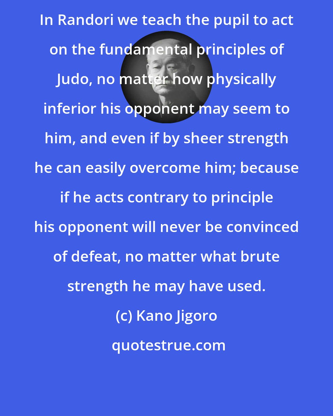 Kano Jigoro: In Randori we teach the pupil to act on the fundamental principles of Judo, no matter how physically inferior his opponent may seem to him, and even if by sheer strength he can easily overcome him; because if he acts contrary to principle his opponent will never be convinced of defeat, no matter what brute strength he may have used.