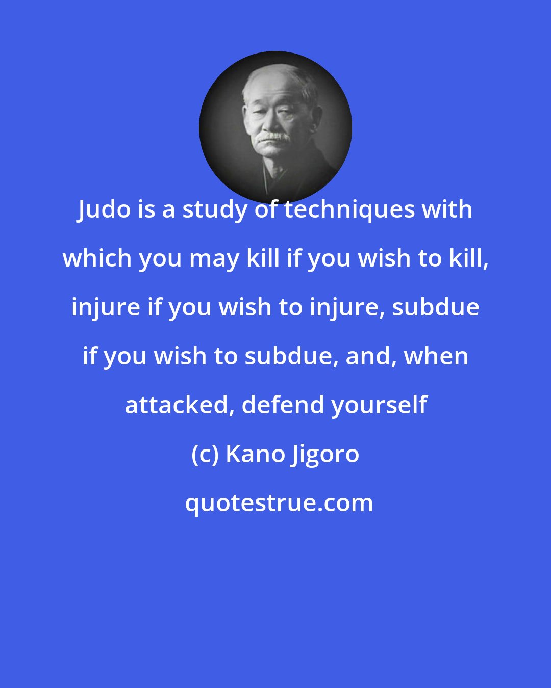 Kano Jigoro: Judo is a study of techniques with which you may kill if you wish to kill, injure if you wish to injure, subdue if you wish to subdue, and, when attacked, defend yourself