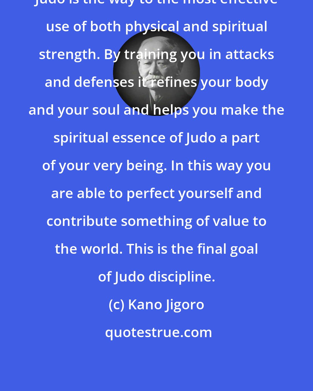 Kano Jigoro: Judo is the way to the most effective use of both physical and spiritual strength. By training you in attacks and defenses it refines your body and your soul and helps you make the spiritual essence of Judo a part of your very being. In this way you are able to perfect yourself and contribute something of value to the world. This is the final goal of Judo discipline.
