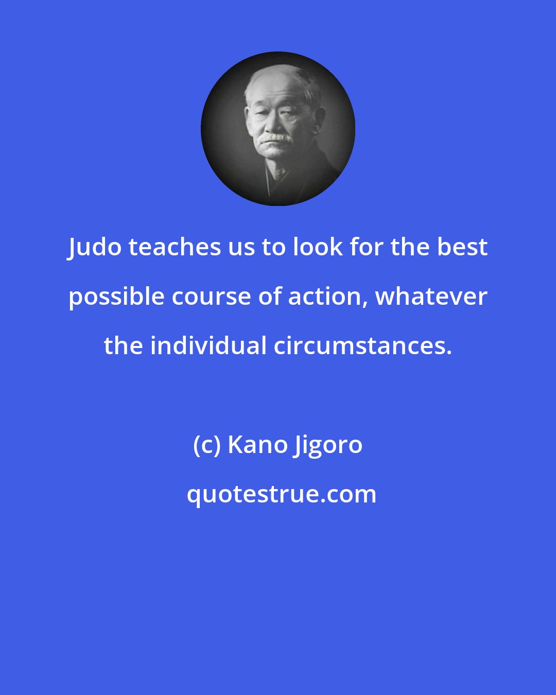 Kano Jigoro: Judo teaches us to look for the best possible course of action, whatever the individual circumstances.