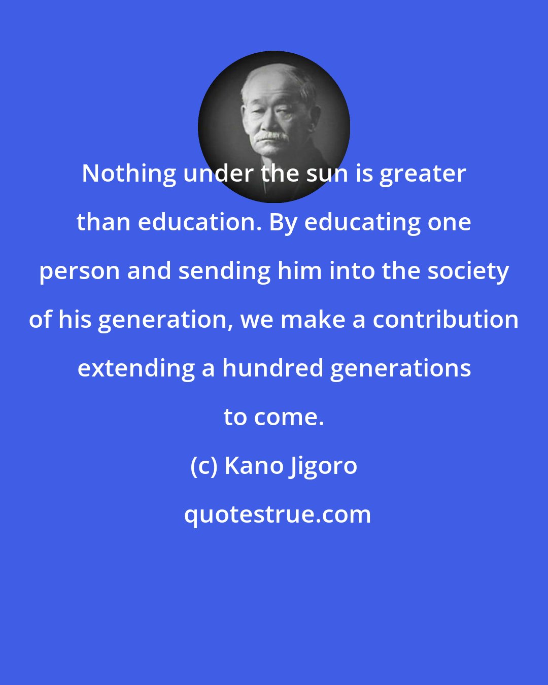 Kano Jigoro: Nothing under the sun is greater than education. By educating one person and sending him into the society of his generation, we make a contribution extending a hundred generations to come.