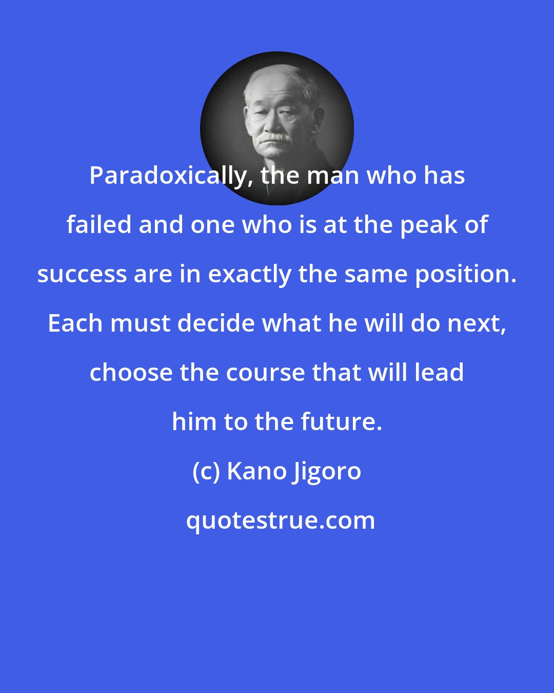 Kano Jigoro: Paradoxically, the man who has failed and one who is at the peak of success are in exactly the same position. Each must decide what he will do next, choose the course that will lead him to the future.