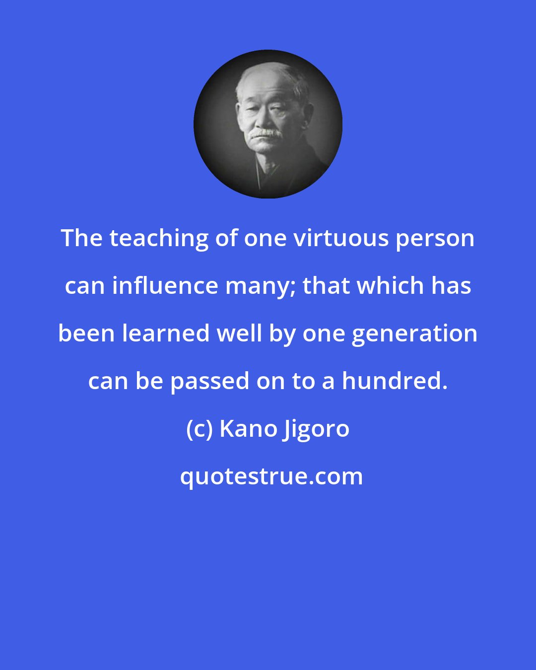 Kano Jigoro: The teaching of one virtuous person can influence many; that which has been learned well by one generation can be passed on to a hundred.